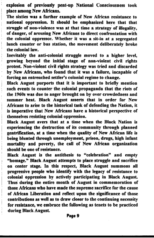 explosion of previously pent-up National Consciousness took place among New Africans.  ‘The sixties was a further example of New African resistance to national oppression. It should be emphasized here that that struggle of non-violence was at that time a strategy of illegality, of danger, of arousing New Africans to direct confrontation with the colonial oppressor. Whether it was a sit-in at a segregated lunch counter or bus station, the movement deliberately broke the colonial law.  Inevitably the anti-colonial struggle moved to a higher level, growing beyond the initial stage of non-violent civil rights protest. Non-violent civil rights strategy was tried and discarded by New Africans, who found that it was a failure, incapable of forcing an entrenched settler’s colonial regime to change.  Black August purports that it is important to briefly mention such events to counter the colonial propaganda that the riots of the 1960s was due to anger brought on by over crowdedness and summer heat. Black August asserts that in order for New Afrricans to arise to the historical task of defending the Nation, it is imperative that New Africans have a historical perspective of themselves resisting colonial oppression.  Black August avers that at a time when the Black Nation is experiencing the destruction of its community through planned gentrification, at a time when the quality of New African life is being blunted through unemployment, prison, drugs, high infant mortality and poverty, the call of New African organization should be one of resistance.  Biack August is the antithesis to “celebration” and empty “homage.” Black August attempts to place struggle and sacrifice on center stage. In this respect, Black August summons all progressive people who identify with the legacy of resistance to colonial oppression by actively participating in Black August. ‘Thus during the entire month of August in commemoration of those Africans who have made the supreme sacrifice for the cause of African Liberation and reflect upon the significance of those contributions as well s to draw closer to the continuing necessity for resistance, we embrace the following as tenets to be practiced during Black August.  Page 9 
